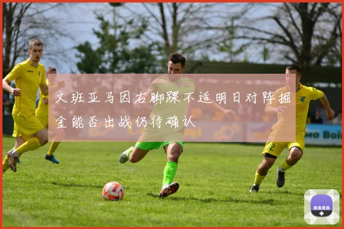 文班亚马因右脚踝不适明日对阵掘金能否出战仍待确认