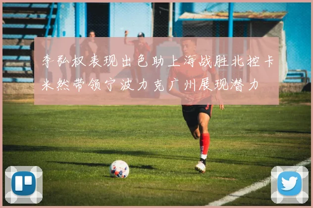 李弘权表现出色助上海战胜北控卡米然带领宁波力克广州展现潜力