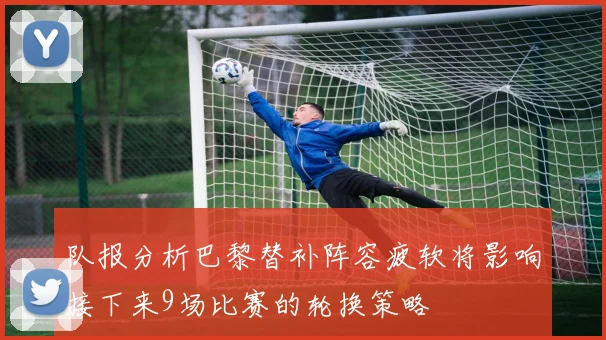 队报分析巴黎替补阵容疲软将影响接下来9场比赛的轮换策略