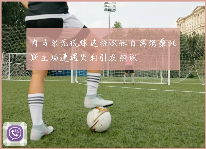 内马尔无视球迷抗议独自离场桑托斯主场遭遇失利引发热议